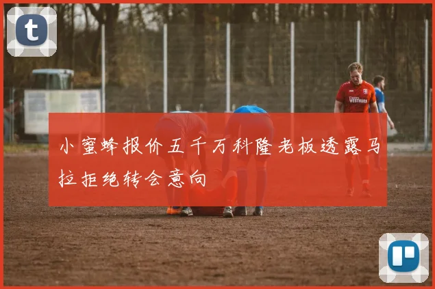 小蜜蜂报价五千万科隆老板透露马拉拒绝转会意向