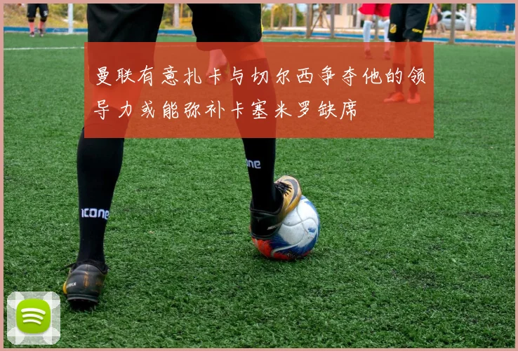 曼联有意扎卡与切尔西争夺他的领导力或能弥补卡塞米罗缺席