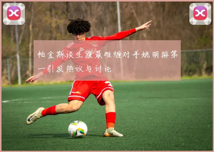 帕金斯谈生涯最难缠对手姚明排第一引发热议与讨论