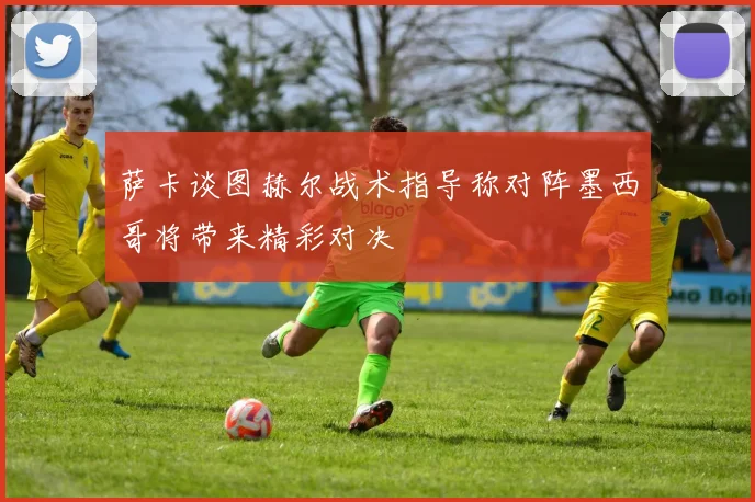 萨卡谈图赫尔战术指导称对阵墨西哥将带来精彩对决