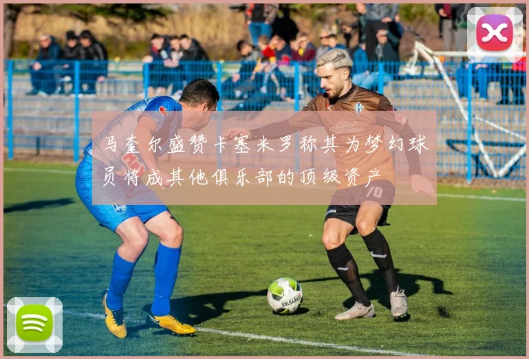 马奎尔盛赞卡塞米罗称其为梦幻球员将成其他俱乐部的顶级资产