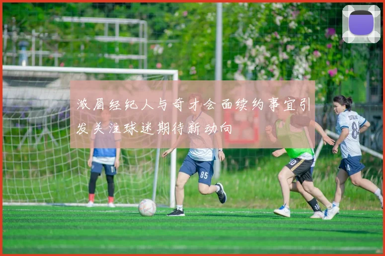 浓眉经纪人与奇才会面续约事宜引发关注球迷期待新动向