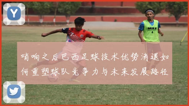 哨响之后巴西足球技术优势消退如何重塑球队竞争力与未来发展路径