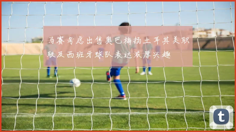 马赛考虑出售奥巴梅扬土耳其美职联及西班牙球队表达浓厚兴趣