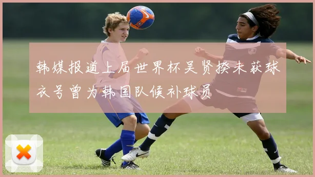 韩媒报道上届世界杯吴贤揆未获球衣号曾为韩国队候补球员