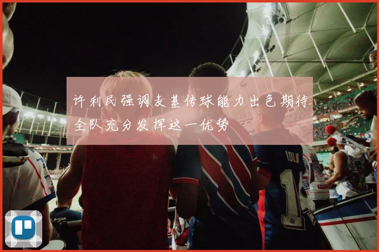 许利民强调麦基传球能力出色期待全队充分发挥这一优势