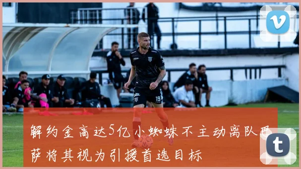 解约金高达5亿小蜘蛛不主动离队巴萨将其视为引援首选目标