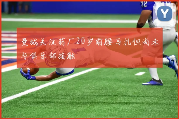 曼城关注药厂20岁前腰马扎但尚未与俱乐部接触