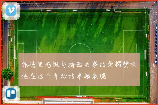 佩德里感慨与梅西共事的荣耀赞叹他在这个年龄的卓越表现