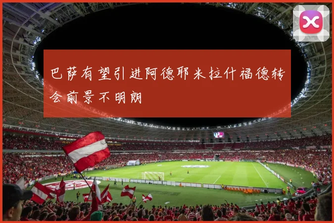 巴萨有望引进阿德耶米拉什福德转会前景不明朗