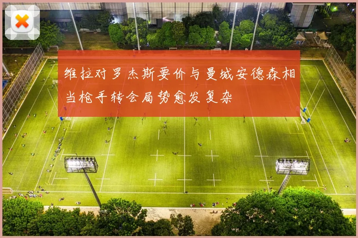 维拉对罗杰斯要价与曼城安德森相当枪手转会局势愈发复杂