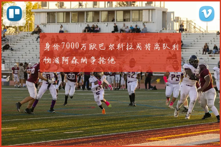 身价7000万欧巴尔科拉或将离队利物浦阿森纳争抢他
