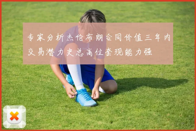 专家分析杰伦布朗合同价值三年内交易潜力史总高位套现能力强