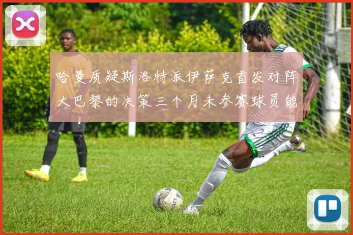 哈曼质疑斯洛特派伊萨克首发对阵大巴黎的决策三个月未参赛球员能否胜任