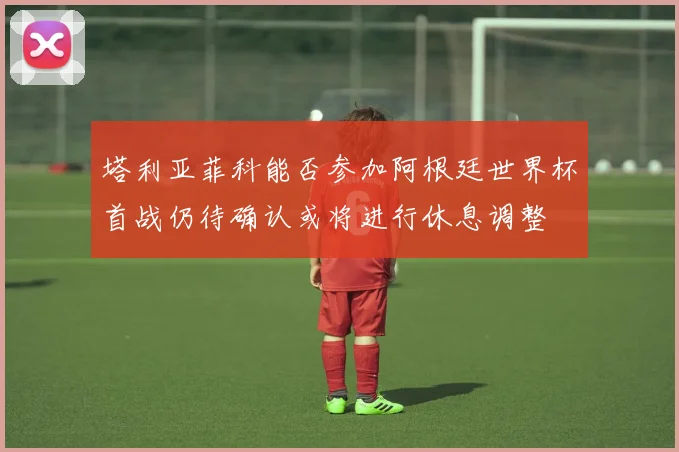 塔利亚菲科能否参加阿根廷世界杯首战仍待确认或将进行休息调整