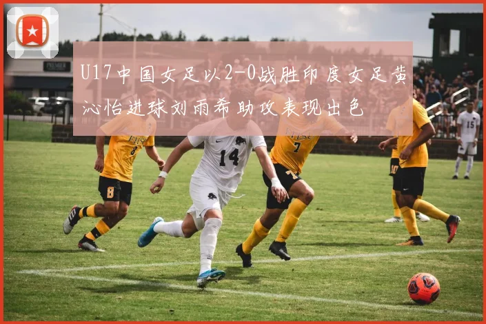 U17中国女足以2-0战胜印度女足黄沁怡进球刘雨希助攻表现出色