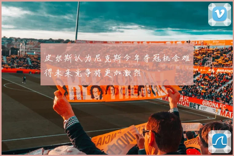 皮尔斯认为尼克斯今年夺冠机会难得未来竞争将更加激烈