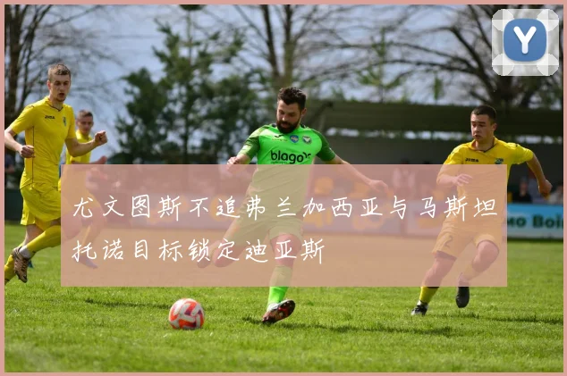 尤文图斯不追弗兰加西亚与马斯坦托诺目标锁定迪亚斯