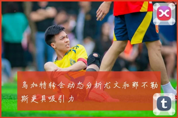 乌加特转会动态分析尤文和那不勒斯更具吸引力
