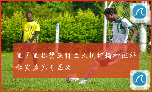 里贝里称赞亚特兰大拼搏精神但拜仁实力无可匹敌