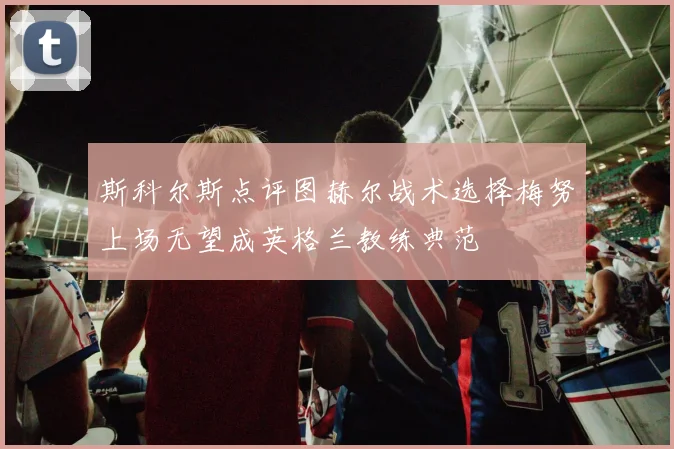 斯科尔斯点评图赫尔战术选择梅努上场无望成英格兰教练典范