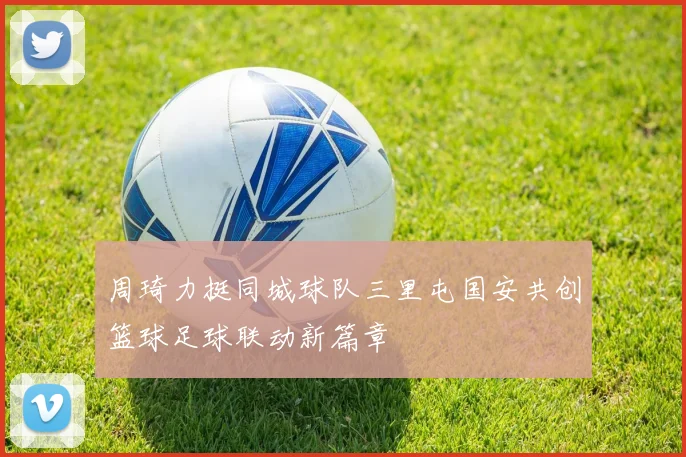周琦力挺同城球队三里屯国安共创篮球足球联动新篇章