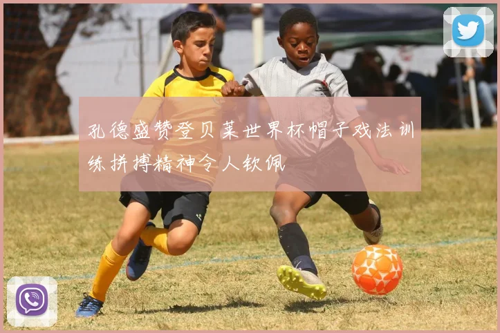 孔德盛赞登贝莱世界杯帽子戏法训练拼搏精神令人钦佩