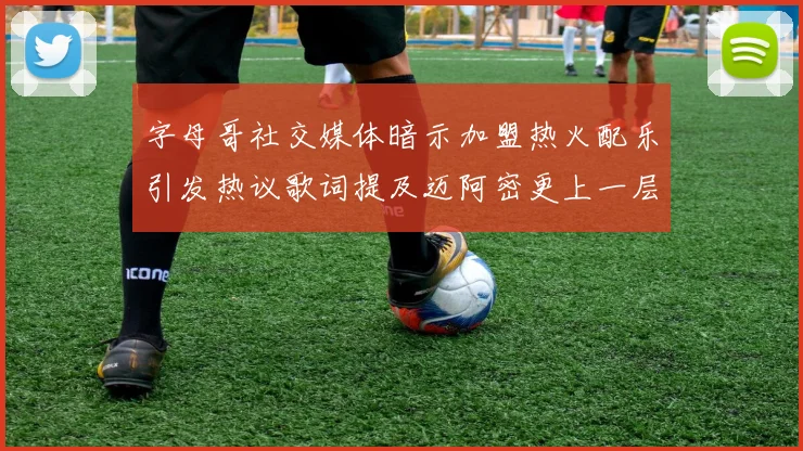 字母哥社交媒体暗示加盟热火配乐引发热议歌词提及迈阿密更上一层楼