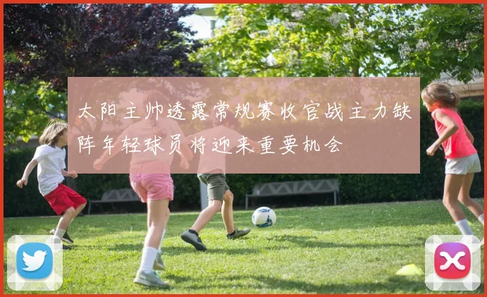 太阳主帅透露常规赛收官战主力缺阵年轻球员将迎来重要机会