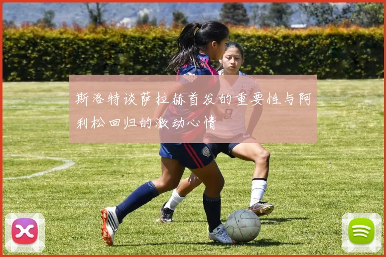 斯洛特谈萨拉赫首发的重要性与阿利松回归的激动心情