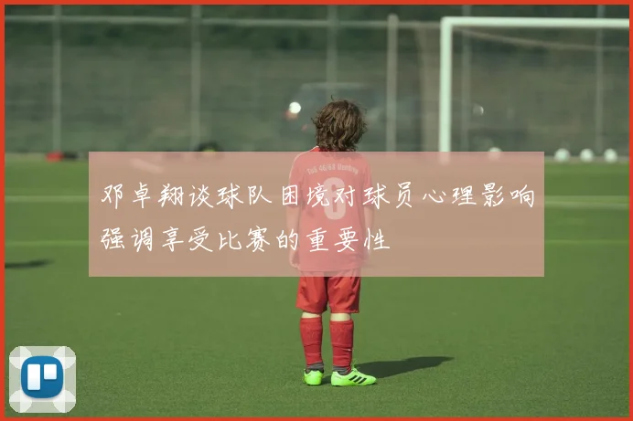 邓卓翔谈球队困境对球员心理影响强调享受比赛的重要性