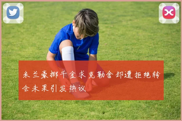 米兰豪掷千金求克勒舍却遭拒绝转会未果引发热议