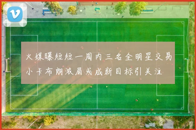 火媒曝短短一周内三名全明星交易小卡布朗浓眉或成新目标引关注