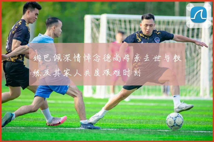 姆巴佩深情悼念德尚母亲去世与教练及其家人共度艰难时刻