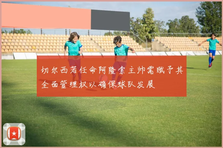 切尔西若任命阿隆索主帅需赋予其全面管理权以确保球队发展